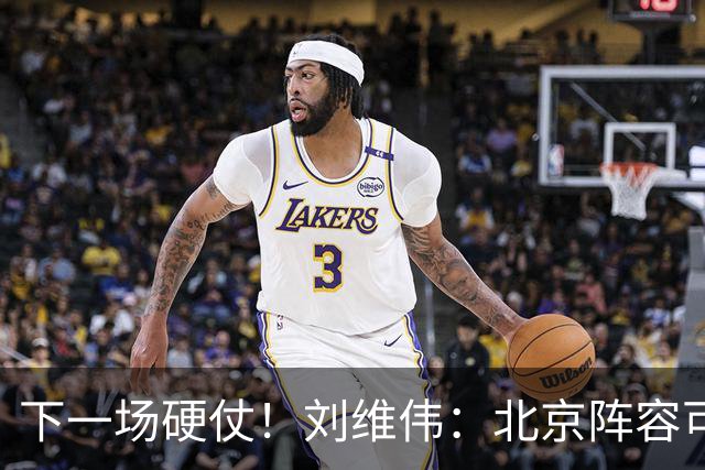 下一场硬仗！刘维伟：北京阵容可以说是国家队 但主场肯定全力争胜