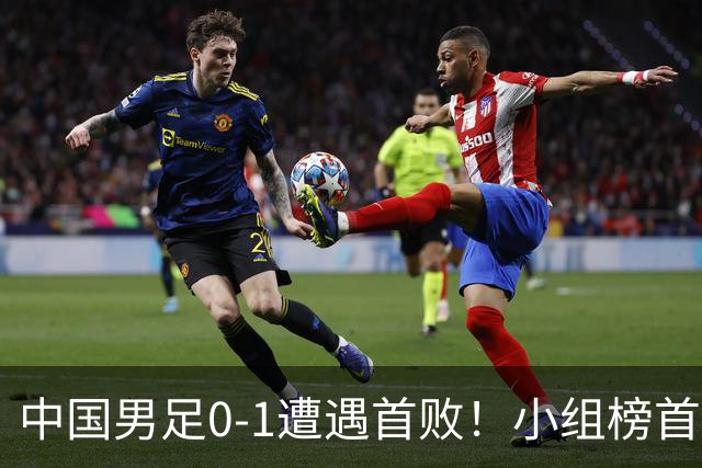 中国男足0-1遭遇首败！小组榜首让位，提前晋级的希望渺茫
