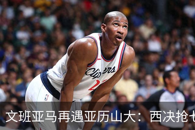 文班亚马再遇亚历山大：西决抢七重演，雷霆这次能翻篇吗