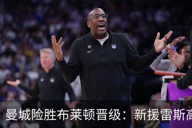 曼城险胜布莱顿晋级：新援雷斯高光表现与防线隐患并存