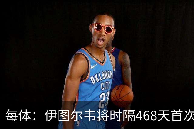 每体：伊图尔韦将时隔468天首次出场，国王杯迎埃尔切首秀