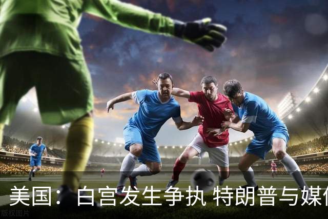 美国：白宫发生争执 特朗普与媒体关系再趋紧张