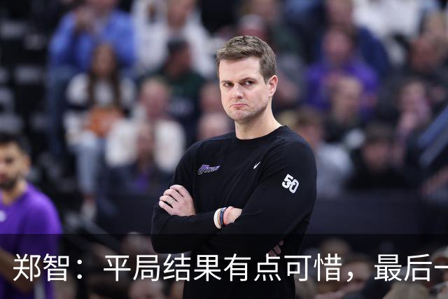 郑智：平局结果有点可惜，最后一球终结的能力确实有待提高