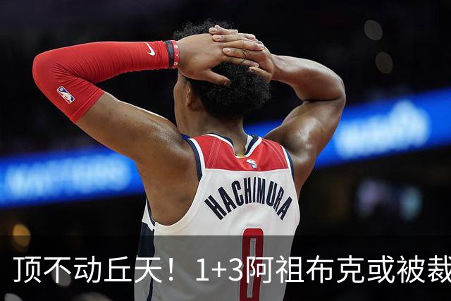 顶不动丘天！1+3阿祖布克或被裁，广东新大外3选1，杨鸣推荐莫兰德