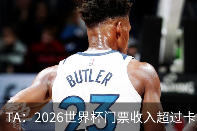 TA：2026世界杯门票收入超过卡塔尔世界杯相关收入的五倍